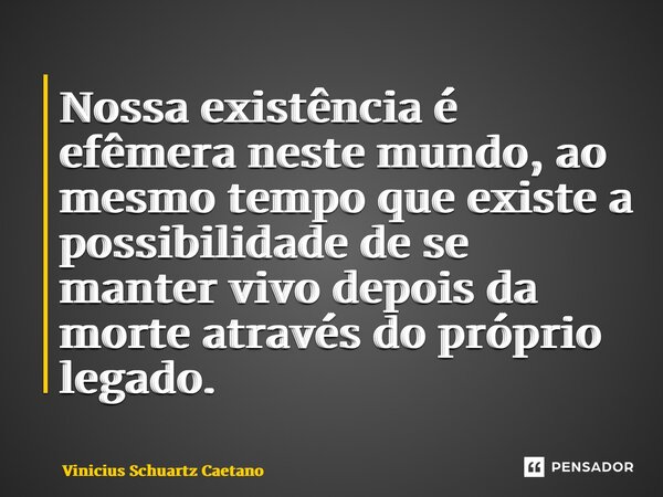 Nossa existência é efêmera neste mundo, ao mesmo tempo que existe a possibilidade de se manter vivo depois da morte através do próprio legado.... Frase de Vinicius Schuartz Caetano.