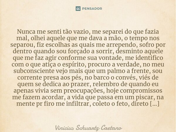Nunca me senti tão vazio, me separei do que fazia mal, olhei aquele que me dava a mão, o tempo nos separou, fiz escolhas as quais me arrependo, sofro por dentr... Frase de Vinicius Schuartz Caetano.