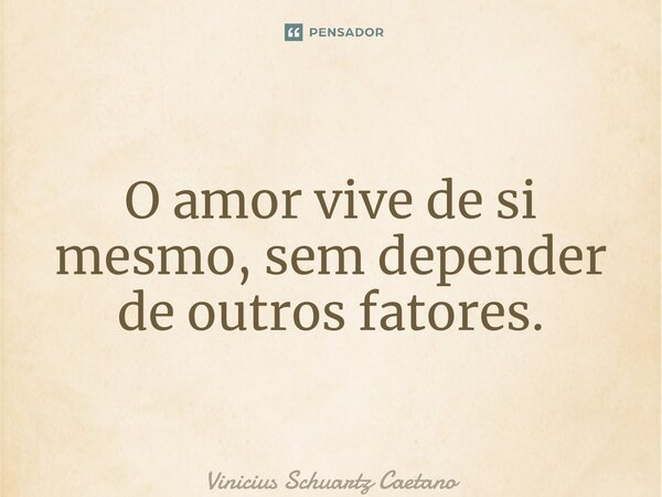⁠O amor vive de si mesmo, sem depender de outros fatores.... Frase de Vinicius Schuartz Caetano.