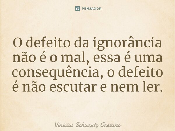 O defeito da ignorância não é o mal, essa é uma consequência, o defeito é não escutar e nem ler.... Frase de Vinicius Schuartz Caetano.