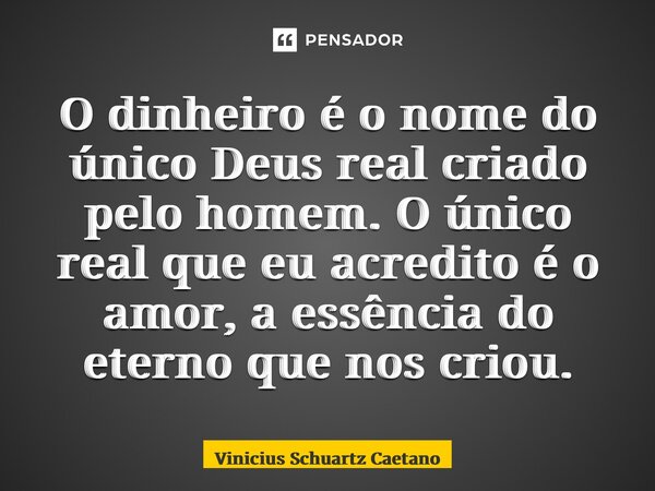 O dinheiro é o nome do único Deus real criado pelo⁠ homem. O único real que eu acredito é o amor, a essência do eterno que nos criou.... Frase de Vinicius Schuartz Caetano.