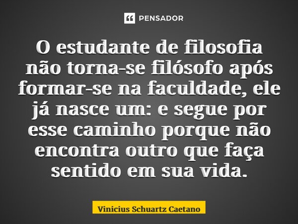 ⁠O estudante de filosofia não torna-se filósofo após formar-se na faculdade, ele já nasce um: e segue por esse caminho porque não encontra outro que faça sentid... Frase de Vinicius Schuartz Caetano.