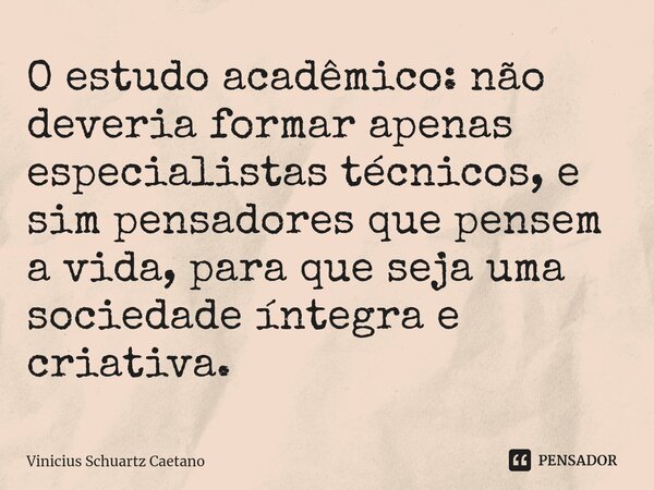 O estudo acadêmico: não deveria formar apenas especialistas técnicos, e sim pensadores que pensem a vida, para que seja uma sociedade íntegra e criativa.... Frase de Vinicius Schuartz Caetano.