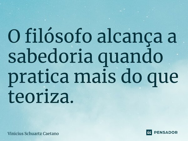 ⁠O filósofo alcança a sabedoria quando pratica mais do que teoriza.... Frase de Vinicius Schuartz Caetano.