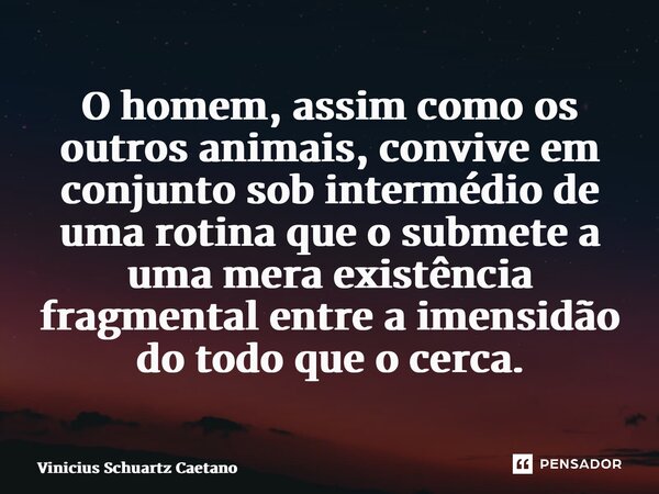 ⁠O homem, assim como os outros animais, convive em conjunto sob intermédio de uma rotina que o submete a uma mera existência fragmental entre a imensidão do tod... Frase de Vinicius Schuartz Caetano.