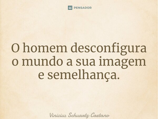 ⁠O homem desconfigura o mundo a sua imagem e semelhança.... Frase de Vinicius Schuartz Caetano.
