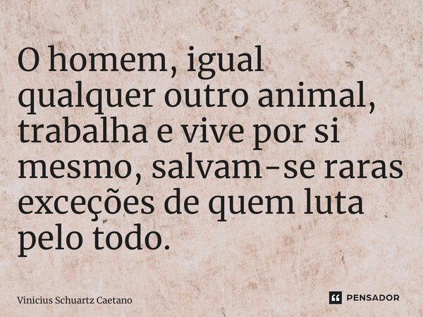 ⁠O homem, igual qualquer outro animal, trabalha e vive por si mesmo, salvam-se raras exceções de quem luta pelo todo.... Frase de Vinicius Schuartz Caetano.