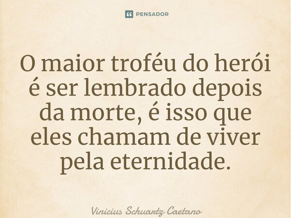 ⁠O maior troféu do herói é ser lembrado depois da morte, é isso que eles chamam de viver pela eternidade.... Frase de Vinicius Schuartz Caetano.
