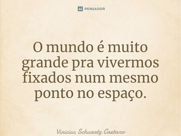 O mundo é muito grande pra vivermos fixadosnum mesmo ponto no espaço.... Frase de Vinicius Schuartz Caetano.