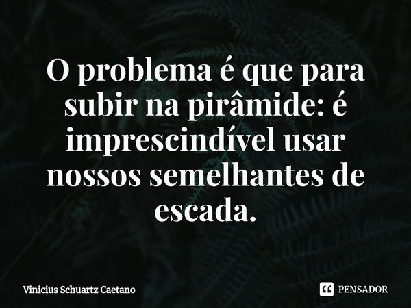 ⁠O problema é que para subir na pirâmide: é imprescindível usar nossos semelhantes de escada.... Frase de Vinicius Schuartz Caetano.