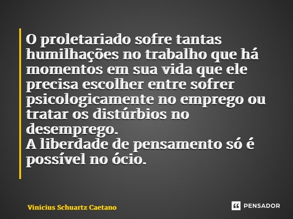 O proletariado sofre tantas humilhações no trabalho que há momentos em sua vida que ele precisa escolher entre sofrer psicologicamente no emprego ou tratar os d... Frase de Vinicius Schuartz Caetano.