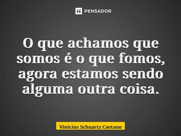O que achamos que somos é o que fomos, agora estamos sendo alguma outra coisa.... Frase de Vinicius Schuartz Caetano.