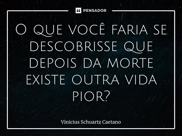 ⁠O que você faria se descobrisse que depois da morte existe outra vida pior?... Frase de Vinicius Schuartz Caetano.