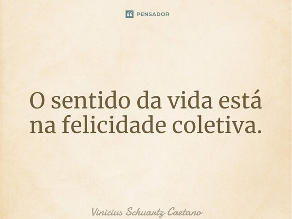 O sentido da vida está na felicidade coletiva.... Frase de Vinicius Schuartz Caetano.