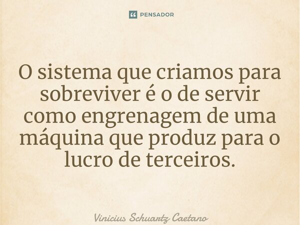 ⁠O sistema que criamos para sobreviver é o de servir como engrenagem de uma máquina que produz para o lucro de terceiros.... Frase de Vinicius Schuartz Caetano.