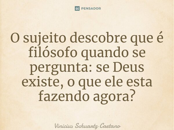 ⁠O sujeito descobre que é filósofo quando se pergunta: se Deus existe, o que ele esta fazendo agora?... Frase de Vinicius Schuartz Caetano.