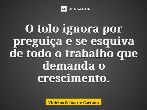 O tolo ignora por preguiça e se esquiva de todo o trabalho que demanda o crescimento.... Frase de Vinicius Schuartz Caetano.