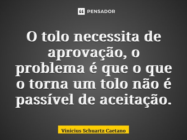 ⁠O tolo necessita de aprovação, o problema é que o que o torna um tolo não é passível de aceitação.... Frase de Vinicius Schuartz Caetano.