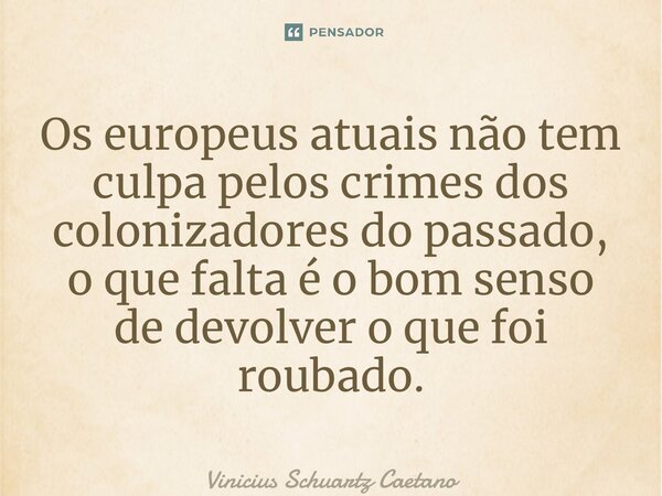 Os europeus atuais não tem culpa pelos crimes dos colonizadores do passado, o que falta é o bom senso de devolver o que foi roubado.... Frase de Vinicius Schuartz Caetano.
