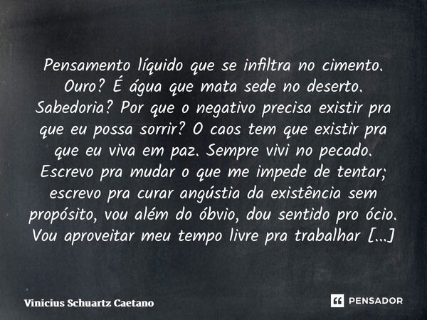 ⁠Pensamento líquido que se infiltra no cimento. Ouro? É água que mata sede no deserto. Sabedoria? Por que o negativo precisa existir pra que eu possasorrir? O c... Frase de Vinicius Schuartz Caetano.