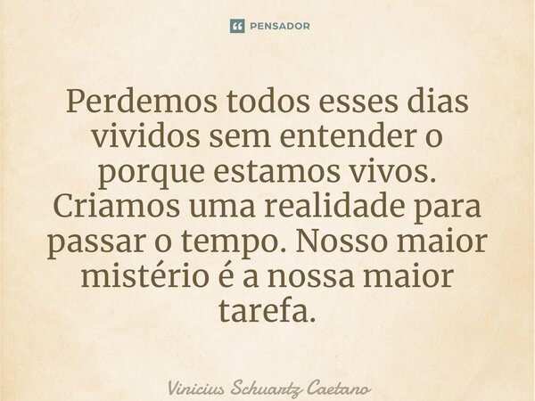 Perdemos todos esses dias vividos sem entender o porque estamos vivos. Criamos uma realidade para passar o tempo. Nosso maior mistério é a nossa maior tarefa.... Frase de Vinicius Schuartz Caetano.