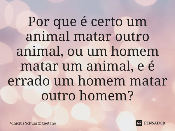 ⁠Por que é certo um animal matar outro animal, ou um homem matar um animal, e é errado um homem matar outro homem?... Frase de Vinicius Schuartz Caetano.