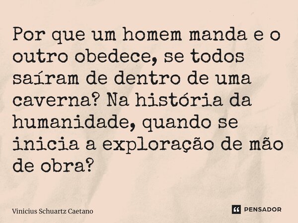 ⁠Por que um homem manda e o outro obedece, se todos saíram de dentro de uma caverna? Na história da humanidade, quando se inicia a exploração de mão de obra?... Frase de Vinicius Schuartz Caetano.