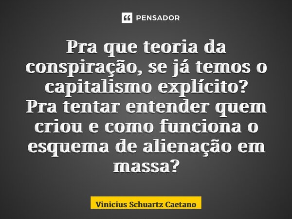 Pra que teoria da conspiração, se já temos o capitalismo explícito? Pra tentar entender quem criou e como funciona o esquema de alienação em massa?... Frase de Vinicius Schuartz Caetano.