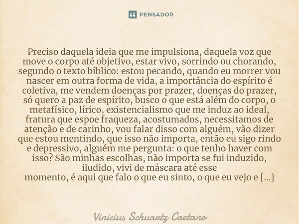 ⁠Preciso daquela ideia que me impulsiona, daquela voz que move o corpo até objetivo, estar vivo, sorrindo ou chorando, segundo o texto bíblico: estou pecando, q... Frase de Vinicius Schuartz Caetano.