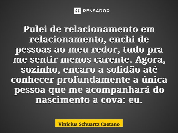 ⁠Pulei de relacionamento em relacionamento, enchi de pessoas ao meu redor, tudo pra me sentir menos carente. Agora, sozinho, encaro a solidão até conhecer profu... Frase de Vinicius Schuartz Caetano.