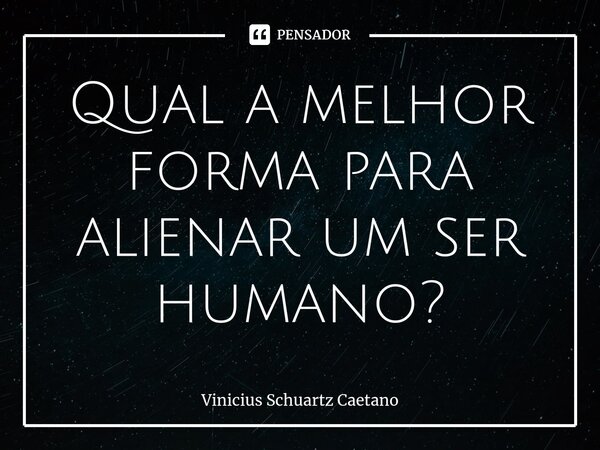 ⁠Qual a melhor forma para alienar um ser humano?... Frase de Vinicius Schuartz Caetano.