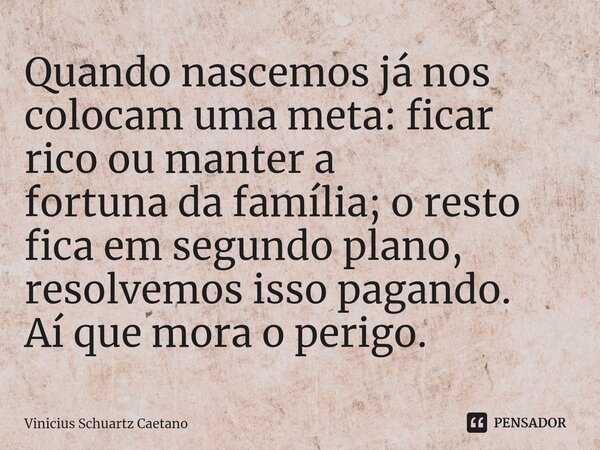 Quando nascemos já nos colocam uma meta: ficar rico ou manter a fortuna da família; o resto fica em segundo plano, resolvemos isso pagando. Aí que mora o perigo... Frase de Vinicius Schuartz Caetano.