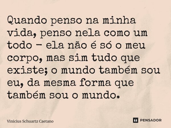 ⁠Quando penso na minha vida, penso nela como um todo - ela não é só o meu corpo, mas sim tudo que existe; o mundo também sou eu, da mesma forma que também sou o... Frase de Vinicius Schuartz Caetano.