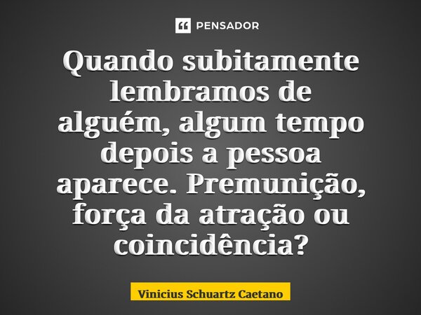 ⁠Quando subitamente lembramos de alguém,algum tempo depois a pessoa aparece.Premunição, força da atração ou coincidência?... Frase de Vinicius Schuartz Caetano.