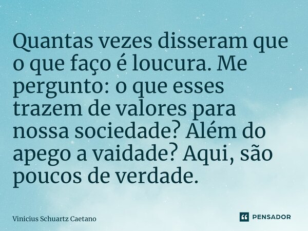 ⁠Quantas vezes disseram que o que faço é loucura. Me pergunto: o que esses trazem de valores para nossa sociedade? Além do apego a vaidade? Aqui, são poucos de ... Frase de Vinicius Schuartz Caetano.