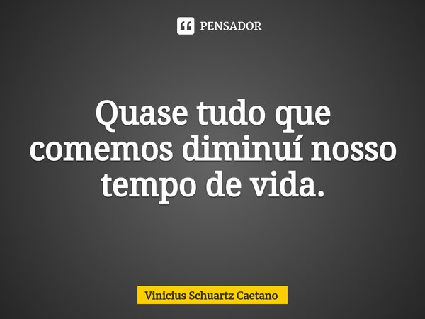 Quase tudo que comemos diminuí nosso tempo de vida.... Frase de Vinicius Schuartz Caetano.