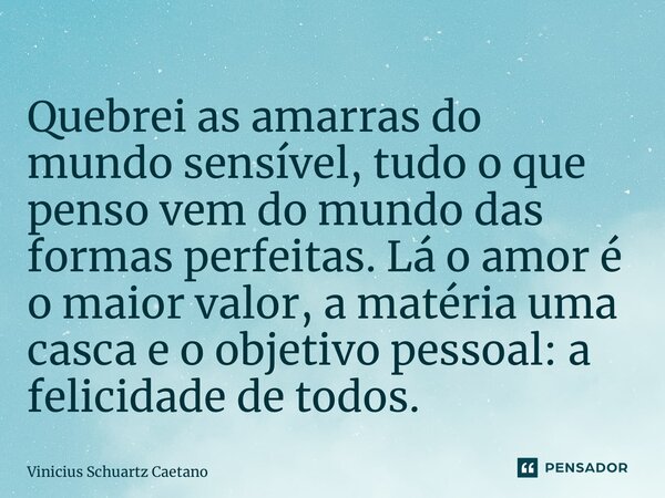 ⁠Quebrei as amarras do mundo sensível, tudo o que penso vem do mundo das formas perfeitas. Lá o amor é o maior valor, a matéria uma casca e o objetivo pessoal: ... Frase de Vinicius Schuartz Caetano.