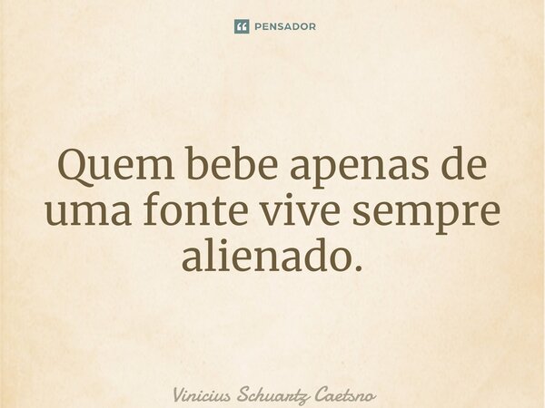 ⁠Quem bebe apenas de uma fonte vive sempre alienado.... Frase de Vinicius Schuartz Caetsno.
