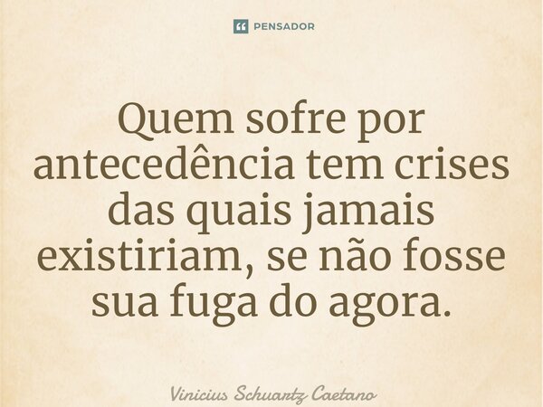 Quem sofre por antecedência tem crises das quais jamais existiriam, se não fosse sua fuga do agora.⁠... Frase de Vinicius Schuartz Caetano.