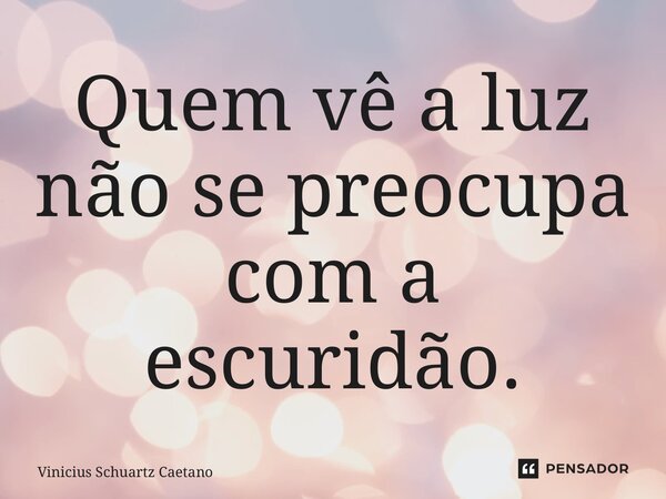 ⁠Quem vê a luz não se preocupa com a escuridão.... Frase de Vinicius Schuartz Caetano.