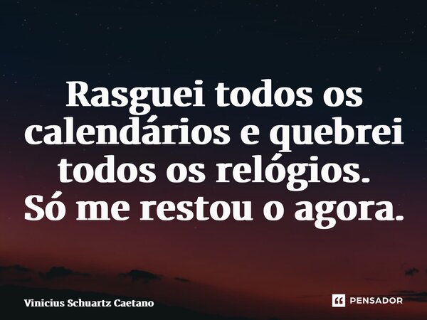 Rasguei todos os calendários e quebrei todos os relógios. Só me restou o agora.... Frase de Vinicius Schuartz Caetano.