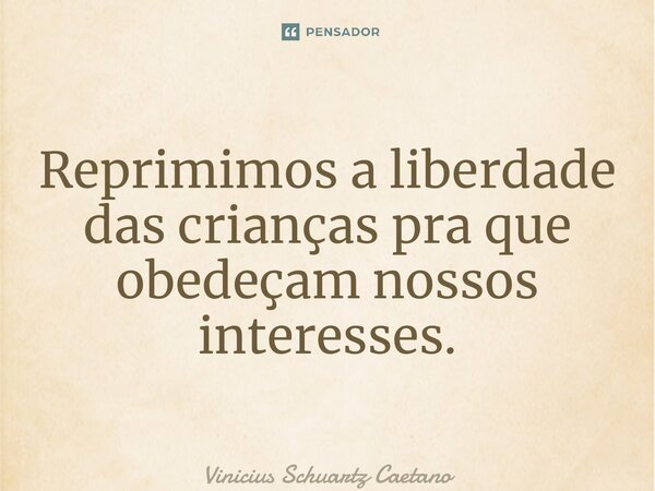 Reprimimos a liberdade das crianças pra que obedeçam nossos interesses.... Frase de Vinicius Schuartz Caetano.