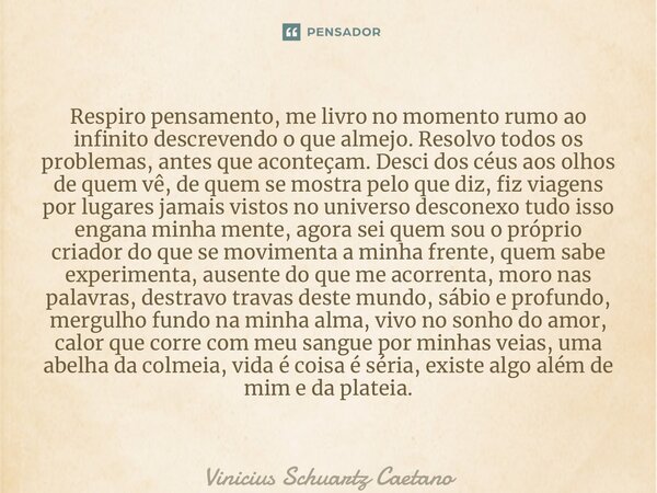 ⁠Respiro pensamento, me livro no momento rumo ao infinito descrevendo o que almejo. Resolvo todos os problemas, antes que aconteçam. Desci dos céus aos olhos de... Frase de Vinicius Schuartz Caetano.