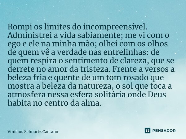 ⁠Rompi os limites do incompreensível. Administrei a vida sabiamente; me vi com o ego e ele na minha mão; olhei com os olhos de quem vê a verdade nas entrelinhas... Frase de Vinicius Schuartz Caetano.