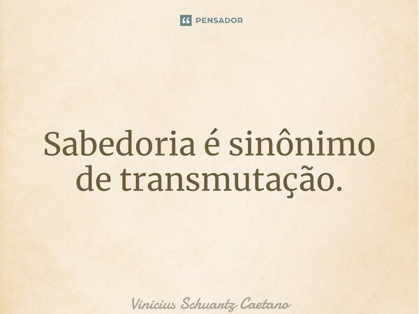 Sabedoria é sinônimo de transmutação.... Frase de Vinicius Schuartz Caetano.