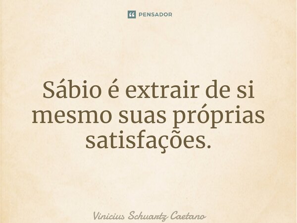 Sábio é extrair de si mesmo suas próprias satisfações.... Frase de Vinicius Schuartz Caetano.