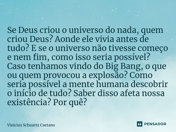 ⁠Se Deus criou o universo do nada, quem criou Deus? Aonde ele vivia antes de tudo? E se o universo não tivesse começo e nem fim, como isso seria possível? Caso ... Frase de Vinicius Schuartz Caetano.