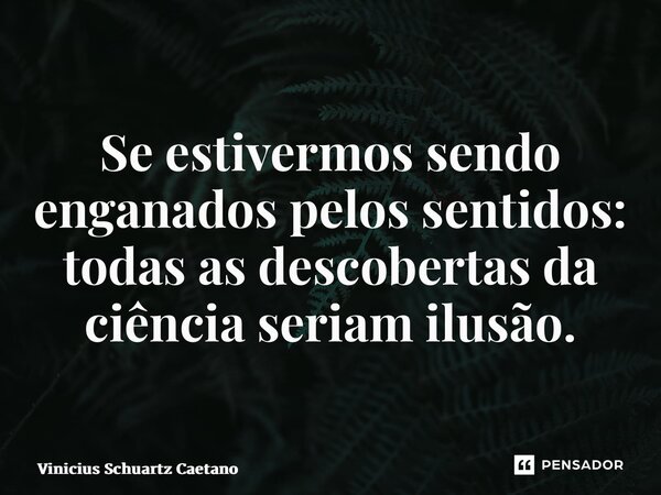 ⁠Se estivermos sendo enganados pelos sentidos: todas as descobertas da ciência seriam ilusão.... Frase de Vinicius Schuartz Caetano.