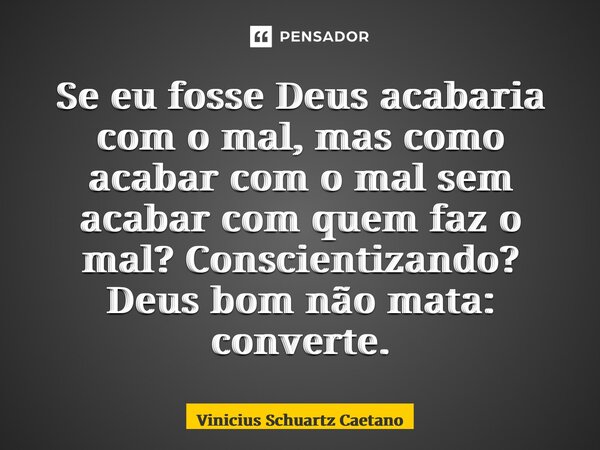⁠Se eu fosse Deus acabaria com o mal, mas como acabar com o mal sem acabar com quem faz o mal? Conscientizando? Deus bom não mata: converte.... Frase de Vinicius Schuartz Caetano.