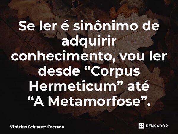 Se ler é sinônimo de adquirir conhecimento, vou ler desde “Corpus Hermeticum” até “A Metamorfose”.... Frase de Vinicius Schuartz Caetano.